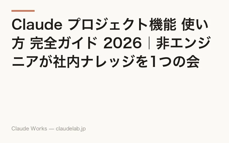 Claude プロジェクト機能 使い方 完全ガイド 2026|非エンジニアが社内ナレッジを1つの会話箱に貯めて仕事を3倍速くする10の活用レシピ